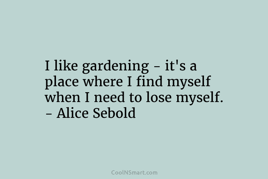 I like gardening – it’s a place where I find myself when I need to lose myself. – Alice Sebold