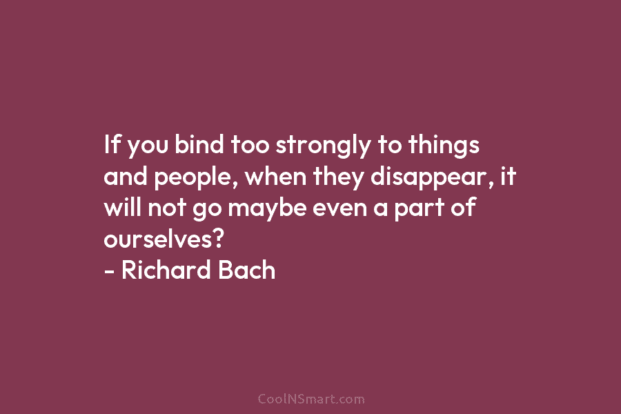 If you bind too strongly to things and people, when they disappear, it will not go maybe even a part...