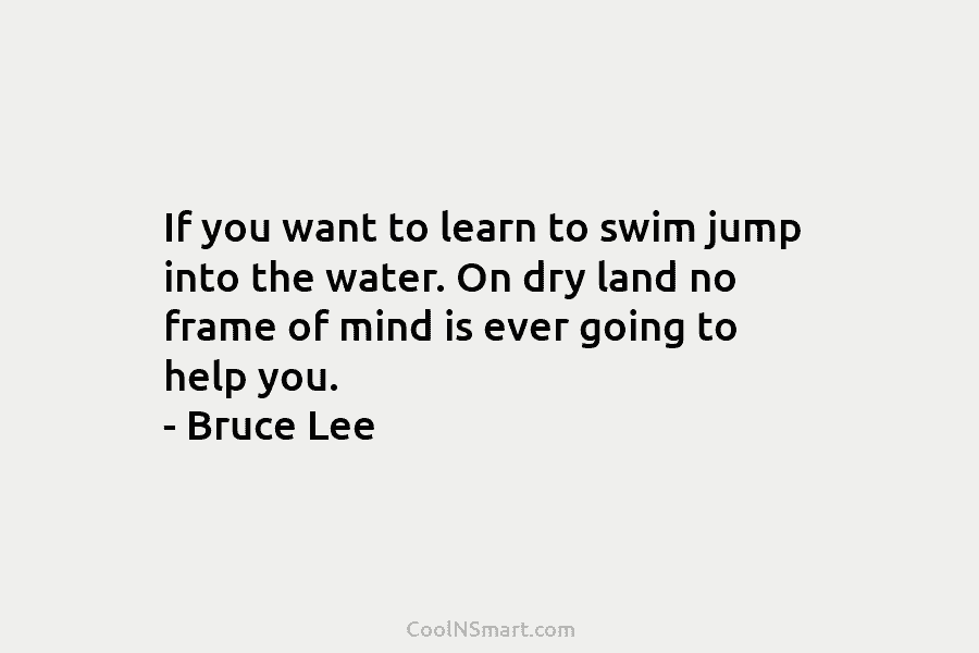 If you want to learn to swim jump into the water. On dry land no...