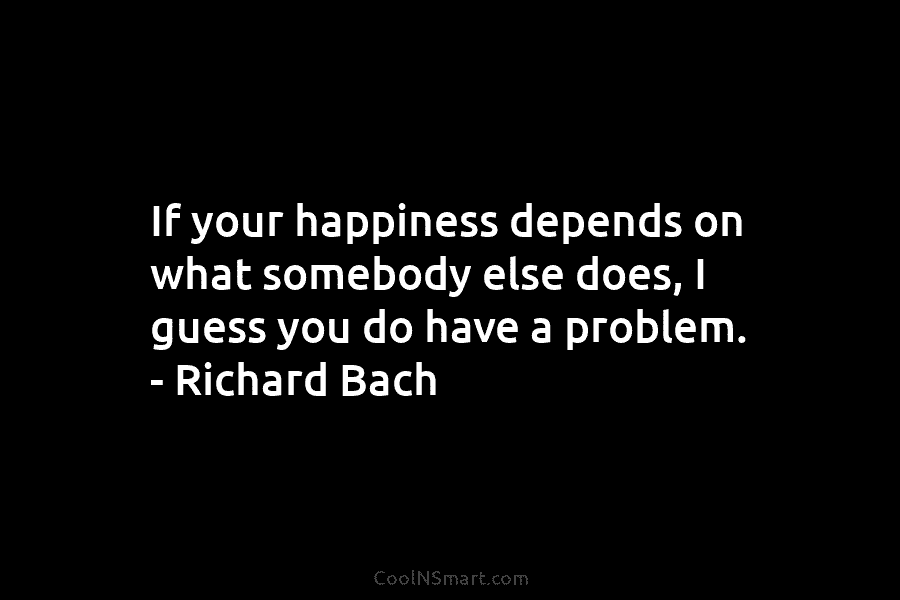 If your happiness depends on what somebody else does, I guess you do have a problem. – Richard Bach