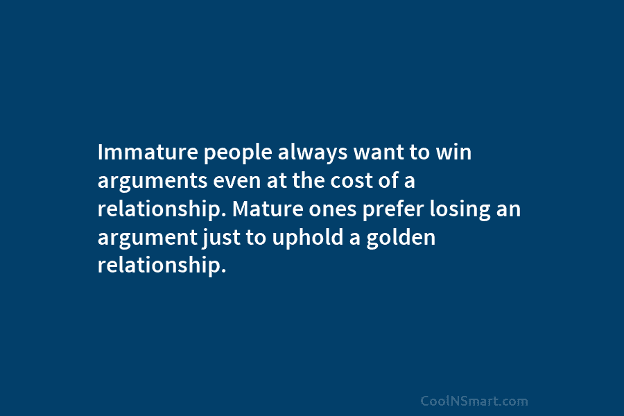 Immature people always want to win arguments even at the cost of a relationship. Mature ones prefer losing an argument...