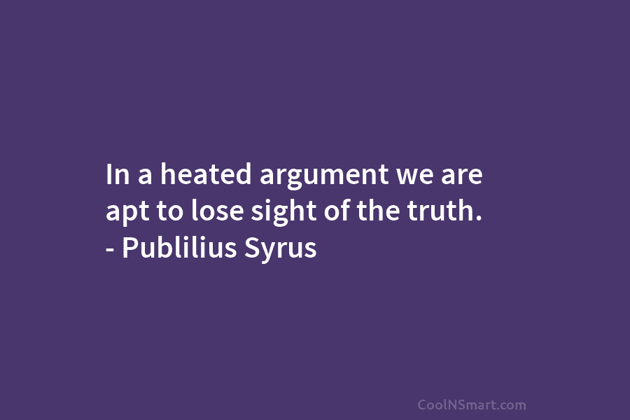 In a heated argument we are apt to lose sight of the truth. – Publilius Syrus