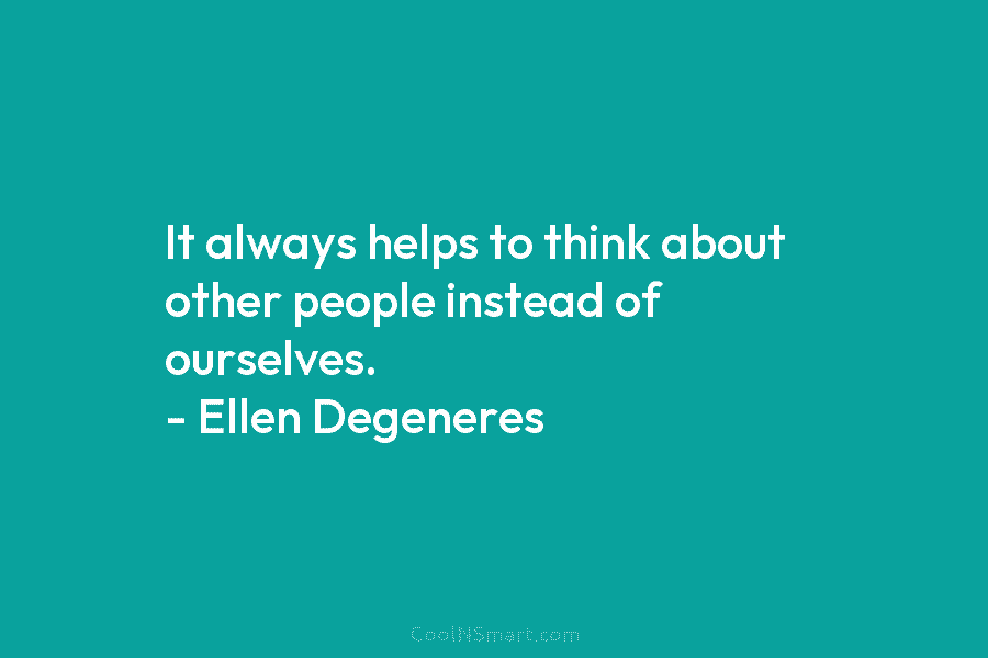 It always helps to think about other people instead of ourselves. – Ellen Degeneres