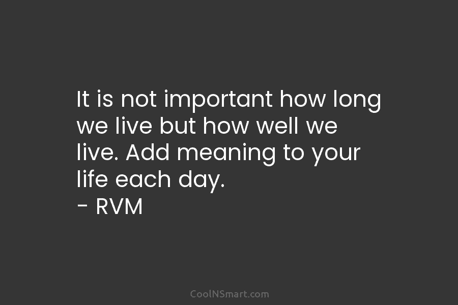 It is not important how long we live but how well we live. Add meaning to your life each day....