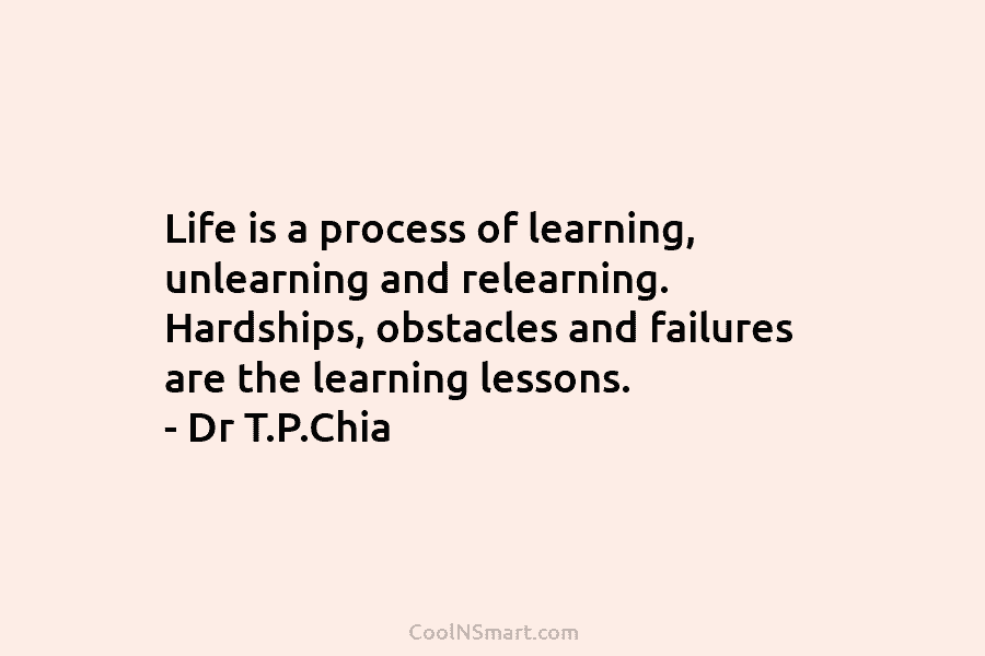 Life is a process of learning, unlearning and relearning. Hardships, obstacles and failures are the learning lessons. – Dr T.P.Chia