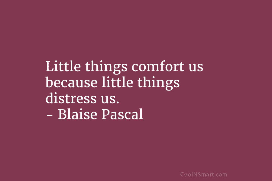 Little things comfort us because little things distress us. – Blaise Pascal