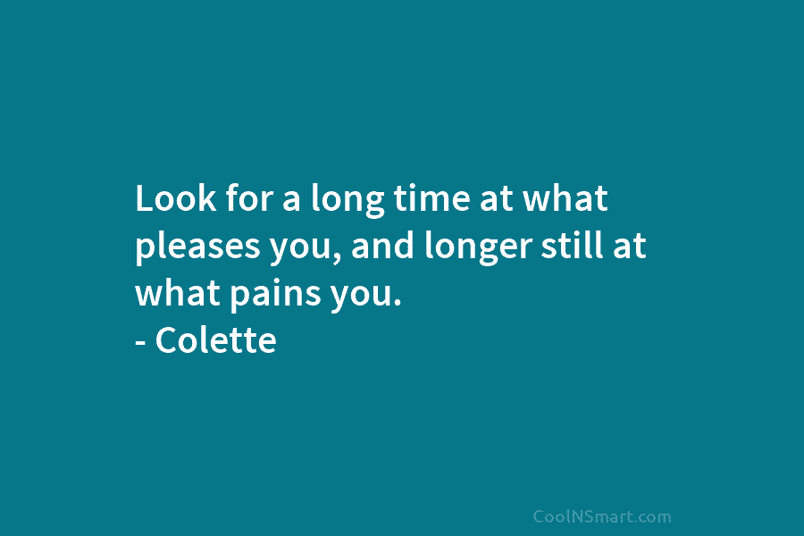 Look for a long time at what pleases you, and longer still at what pains you. – Colette