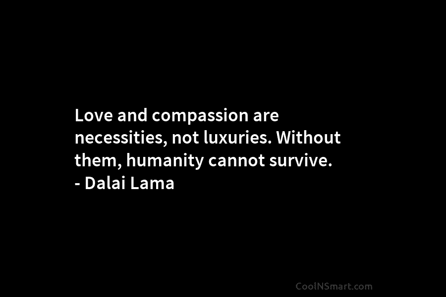 Love and compassion are necessities, not luxuries. Without them, humanity cannot survive. – Dalai Lama