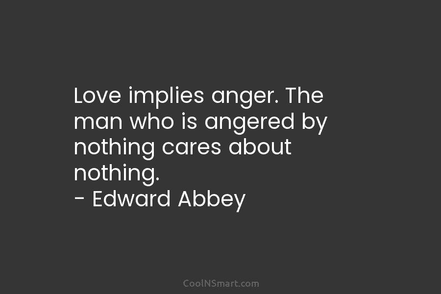 Love implies anger. The man who is angered by nothing cares about nothing. – Edward Abbey