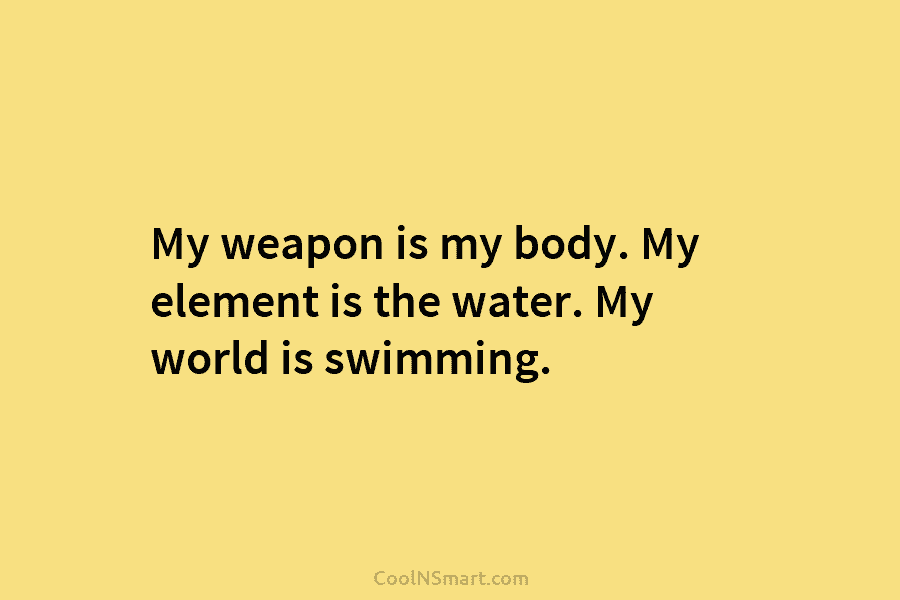 My weapon is my body. My element is the water. My world is swimming.