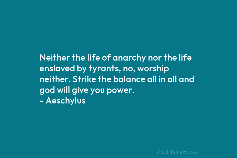 Neither the life of anarchy nor the life enslaved by tyrants, no, worship neither. Strike the balance all in all...