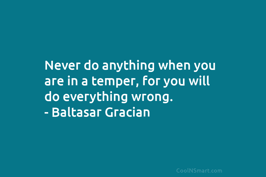 Never do anything when you are in a temper, for you will do everything wrong....
