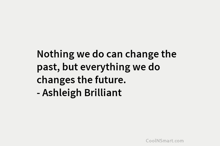 Nothing we do can change the past, but everything we do changes the future. – Ashleigh Brilliant
