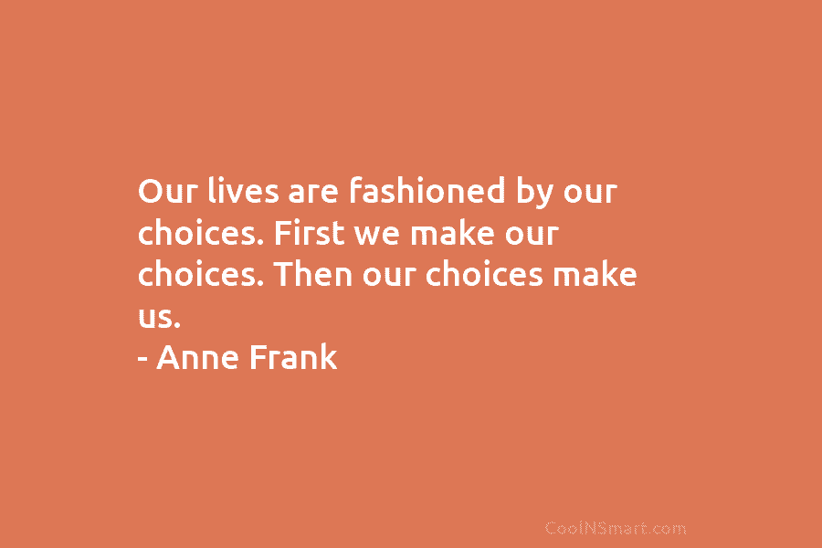 Our lives are fashioned by our choices. First we make our choices. Then our choices make us. – Anne Frank