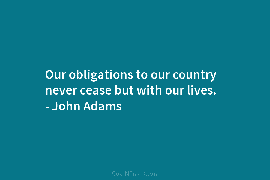 Our obligations to our country never cease but with our lives. – John Adams