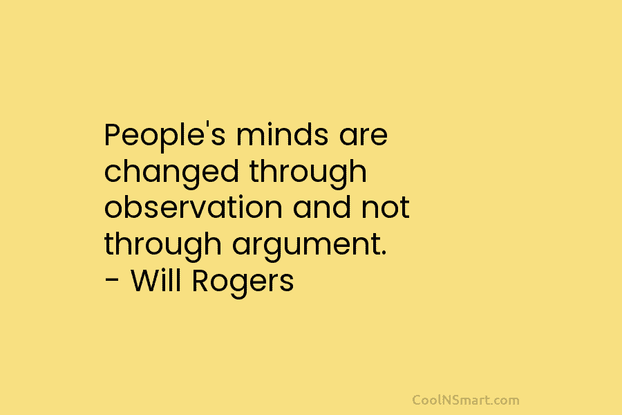 People’s minds are changed through observation and not through argument. – Will Rogers