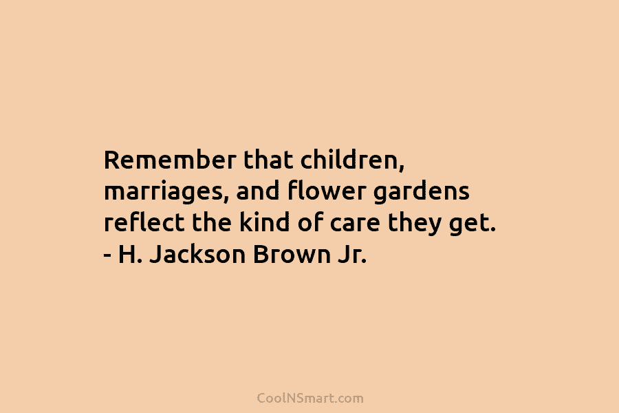 Remember that children, marriages, and flower gardens reflect the kind of care they get. – H. Jackson Brown Jr.