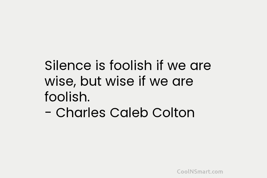 Silence is foolish if we are wise, but wise if we are foolish. – Charles Caleb Colton