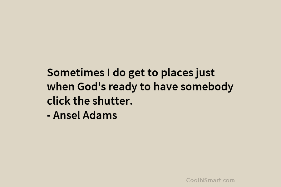 Sometimes I do get to places just when God’s ready to have somebody click the shutter. – Ansel Adams