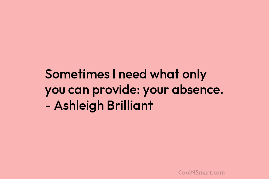 Sometimes I need what only you can provide: your absence. – Ashleigh Brilliant