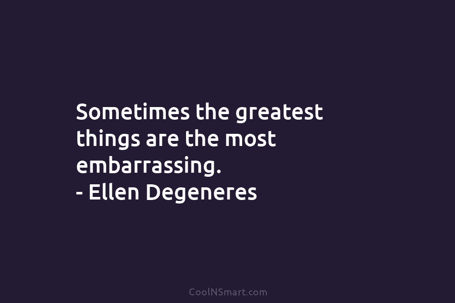 Sometimes the greatest things are the most embarrassing. – Ellen Degeneres