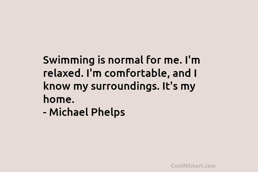 Swimming is normal for me. I’m relaxed. I’m comfortable, and I know my surroundings. It’s...
