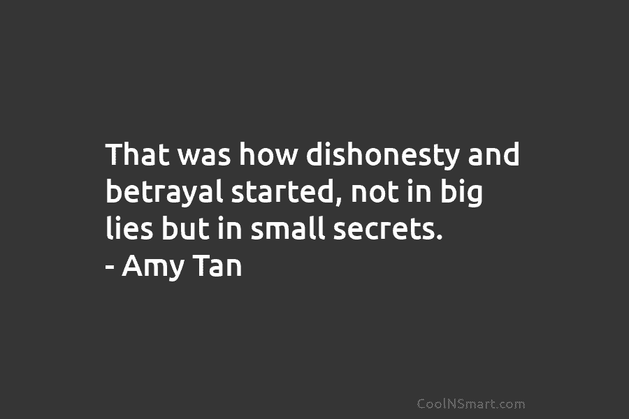 That was how dishonesty and betrayal started, not in big lies but in small secrets. – Amy Tan