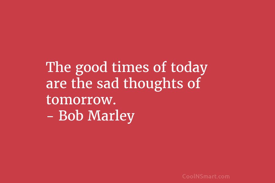 The good times of today are the sad thoughts of tomorrow. – Bob Marley