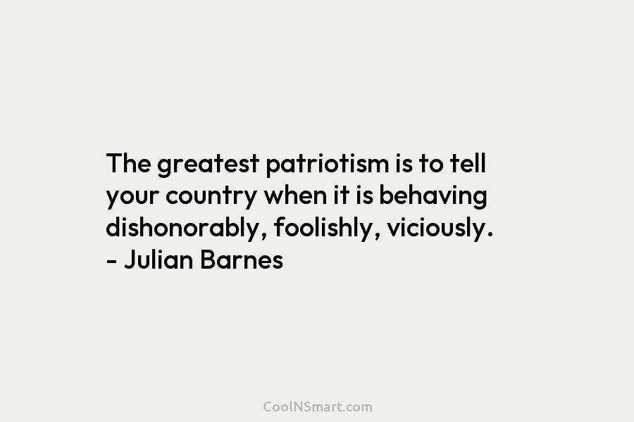 The greatest patriotism is to tell your country when it is behaving dishonorably, foolishly, viciously....
