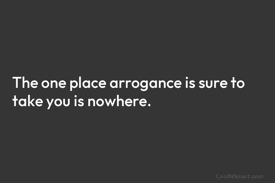 The one place arrogance is sure to take you is nowhere.