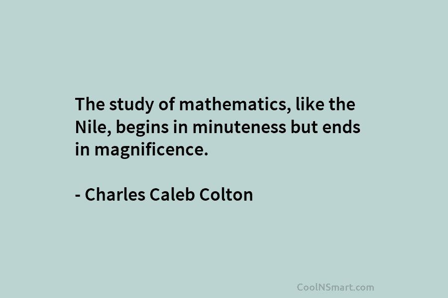 The study of mathematics, like the Nile, begins in minuteness but ends in magnificence. – Charles Caleb Colton