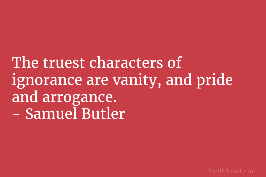 The truest characters of ignorance are vanity, and pride and arrogance. – Samuel Butler