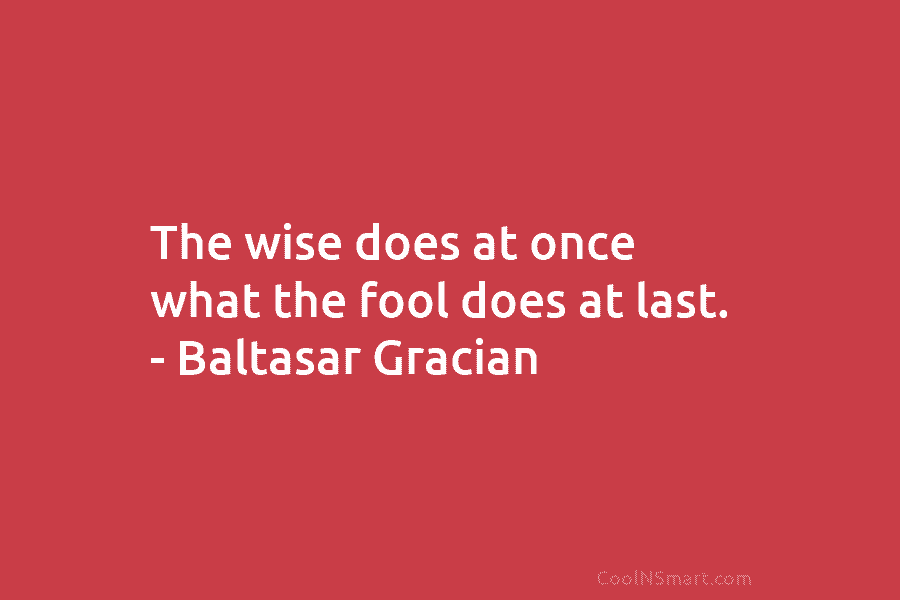 The wise does at once what the fool does at last. – Baltasar Gracian