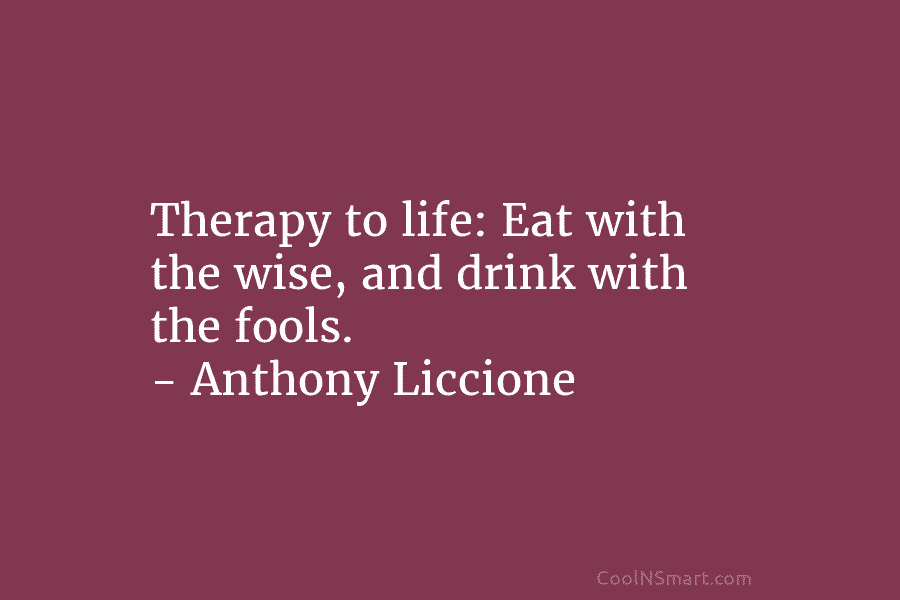 Therapy to life: Eat with the wise, and drink with the fools. – Anthony Liccione