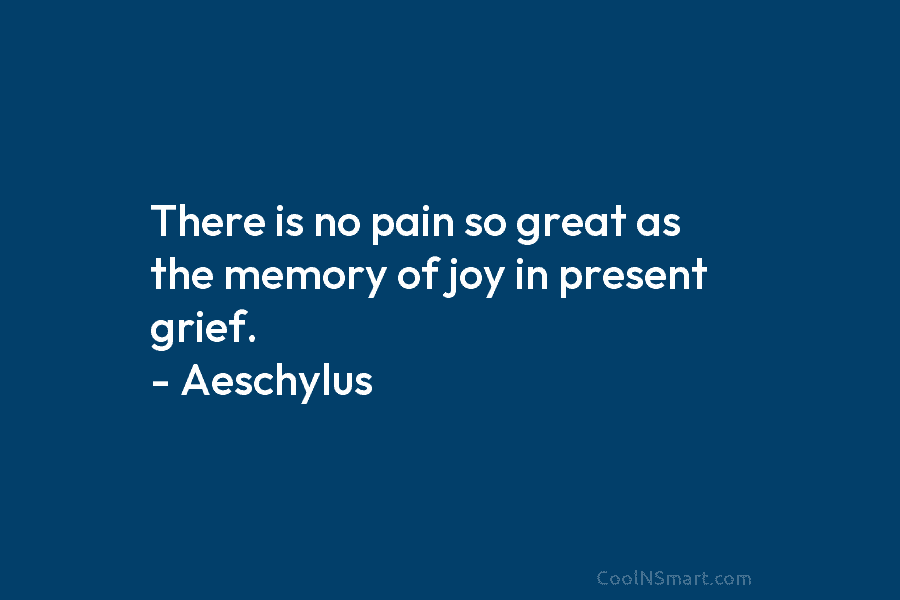 There is no pain so great as the memory of joy in present grief. – Aeschylus