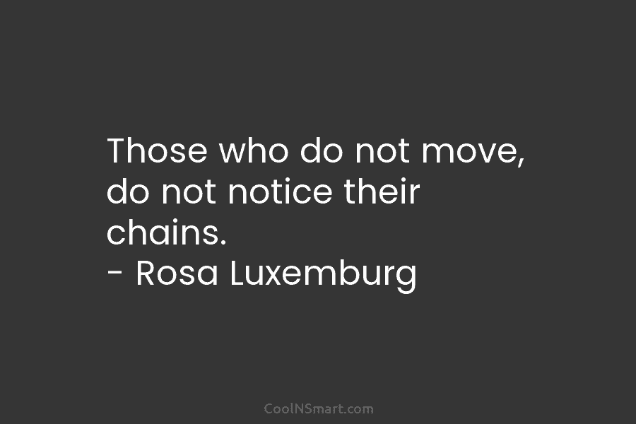 Those who do not move, do not notice their chains. – Rosa Luxemburg