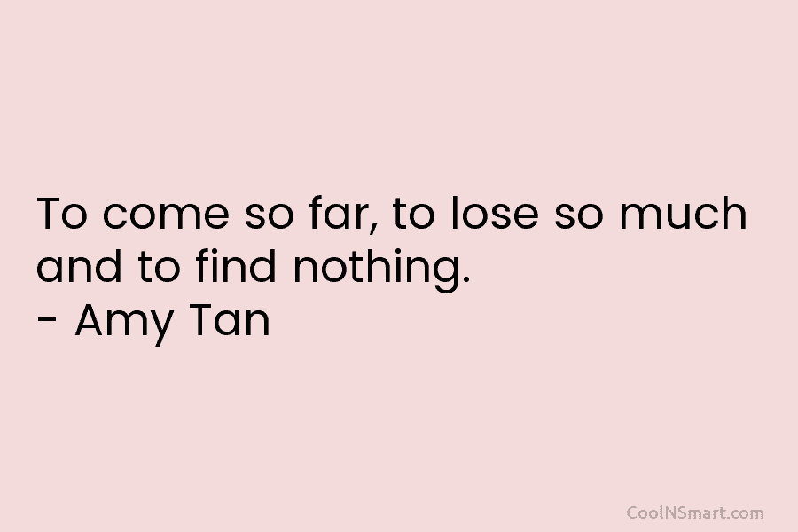 To come so far, to lose so much and to find nothing. – Amy Tan