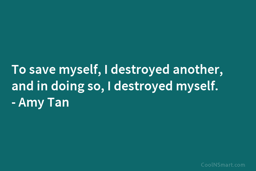 To save myself, I destroyed another, and in doing so, I destroyed myself. – Amy Tan