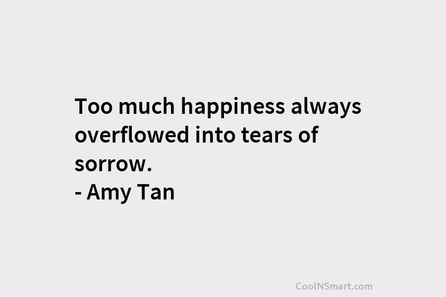 Too much happiness always overflowed into tears of sorrow. – Amy Tan