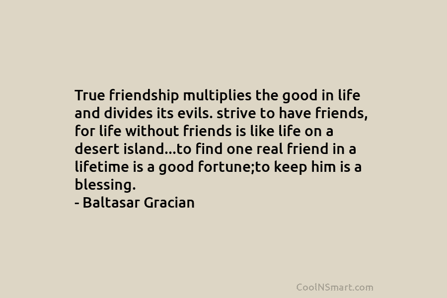 True friendship multiplies the good in life and divides its evils. strive to have friends, for life without friends is...