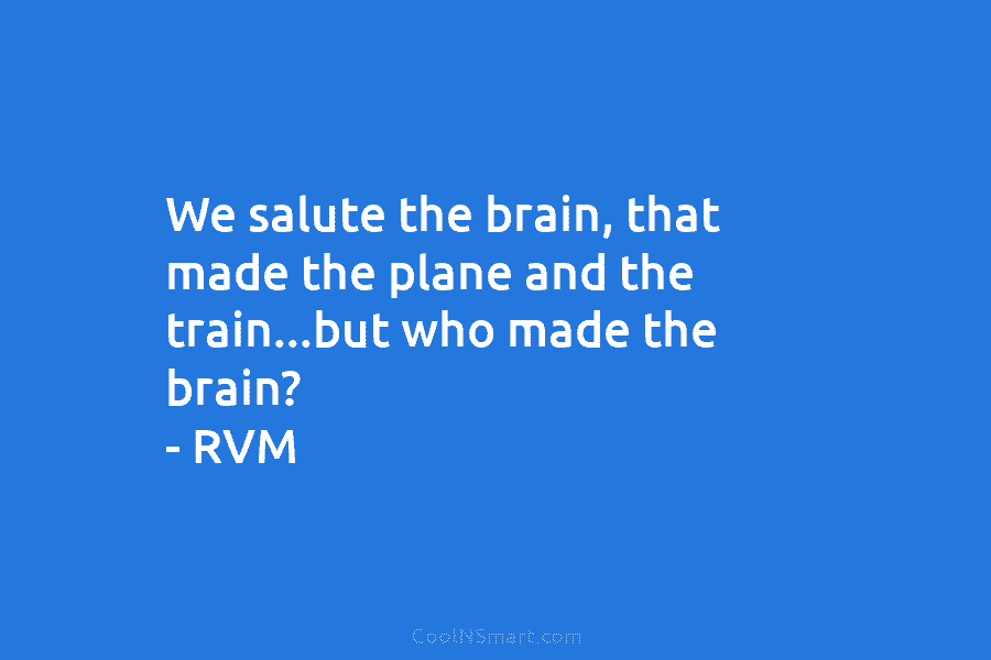 We salute the brain, that made the plane and the train…but who made the brain? – RVM