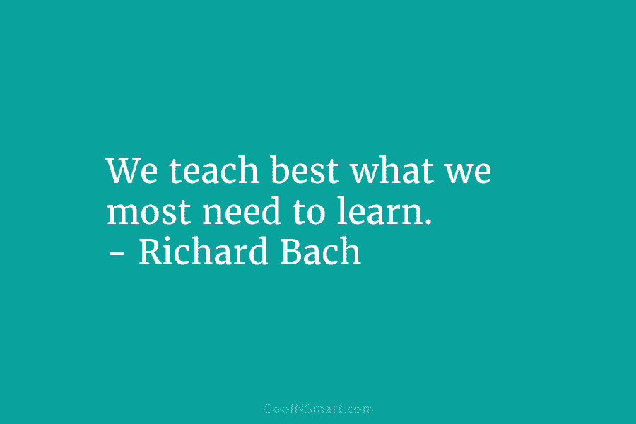We teach best what we most need to learn. – Richard Bach