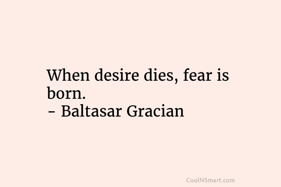 When desire dies, fear is born. – Baltasar Gracian