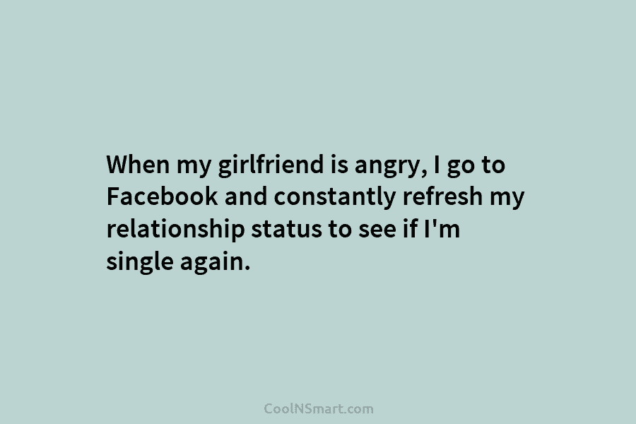 When my girlfriend is angry, I go to Facebook and constantly refresh my relationship status to see if I’m single...