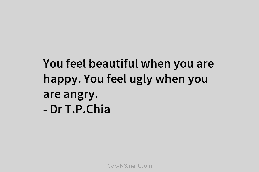 You feel beautiful when you are happy. You feel ugly when you are angry. – Dr T.P.Chia