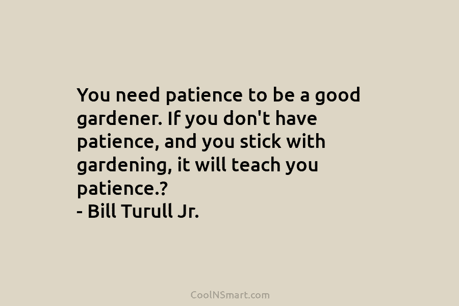 You need patience to be a good gardener. If you don’t have patience, and you stick with gardening, it will...