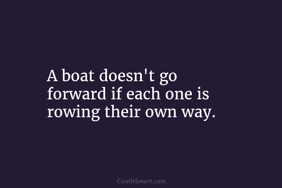 A boat doesn’t go forward if each one is rowing their own way.