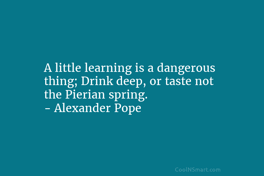 A little learning is a dangerous thing; Drink deep, or taste not the Pierian spring. – Alexander Pope