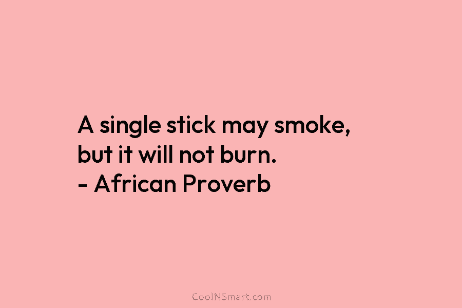 A single stick may smoke, but it will not burn. – African Proverb
