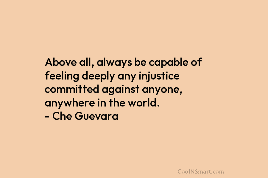 Above all, always be capable of feeling deeply any injustice committed against anyone, anywhere in the world. – Che Guevara